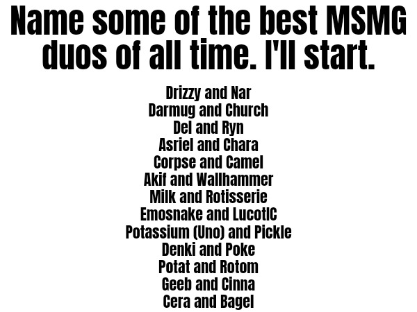 Name some of the best MSMG duos of all time. I'll start. Drizzy and Nar
Darmug and Church
Del and Ryn
Asriel and Chara
Corpse and Camel
Akif and Wallhammer
Milk and Rotisserie
Emosnake and LucotIC
Potassium (Uno) and Pickle
Denki and Poke
Potat and Rotom
Geeb and Cinna
Cera and Bagel | made w/ Imgflip meme maker