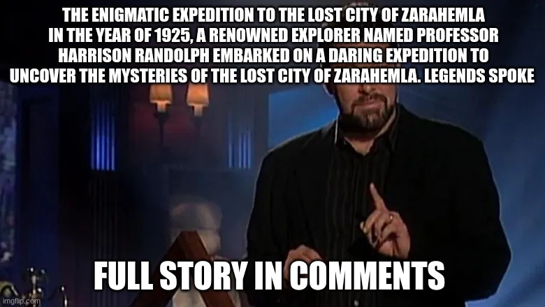 Jonathan frakes | THE ENIGMATIC EXPEDITION TO THE LOST CITY OF ZARAHEMLA
IN THE YEAR OF 1925, A RENOWNED EXPLORER NAMED PROFESSOR HARRISON RANDOLPH EMBARKED ON A DARING EXPEDITION TO UNCOVER THE MYSTERIES OF THE LOST CITY OF ZARAHEMLA. LEGENDS SPOKE; FULL STORY IN COMMENTS | image tagged in jonathan frakes | made w/ Imgflip meme maker