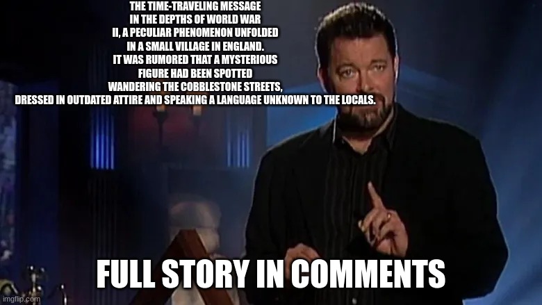 let me know in the comments if you think it's fact or if it was made up | THE TIME-TRAVELING MESSAGE
IN THE DEPTHS OF WORLD WAR II, A PECULIAR PHENOMENON UNFOLDED IN A SMALL VILLAGE IN ENGLAND. IT WAS RUMORED THAT A MYSTERIOUS FIGURE HAD BEEN SPOTTED WANDERING THE COBBLESTONE STREETS, DRESSED IN OUTDATED ATTIRE AND SPEAKING A LANGUAGE UNKNOWN TO THE LOCALS. FULL STORY IN COMMENTS | image tagged in jonathan frakes | made w/ Imgflip meme maker