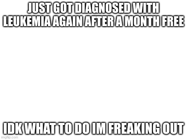 idk if im going to die and when | JUST GOT DIAGNOSED WITH LEUKEMIA AGAIN AFTER A MONTH FREE; IDK WHAT TO DO IM FREAKING OUT | image tagged in cancer | made w/ Imgflip meme maker