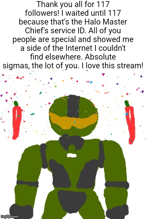 SpicyMasterChief's announcement template | Thank you all for 117 followers! I waited until 117 because that's the Halo Master Chief's service ID. All of you people are special and showed me a side of the Internet I couldn't find elsewhere. Absolute sigmas, the lot of you. I love this stream! | image tagged in spicymasterchief's announcement template,msmg,thank you,announcement,followers,memes | made w/ Imgflip meme maker