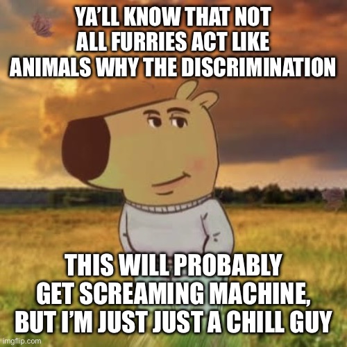 Chill guy | YA’LL KNOW THAT NOT ALL FURRIES ACT LIKE ANIMALS WHY THE DISCRIMINATION; THIS WILL PROBABLY GET SCREAMING MACHINE, BUT I’M JUST JUST A CHILL GUY | image tagged in chill guy | made w/ Imgflip meme maker