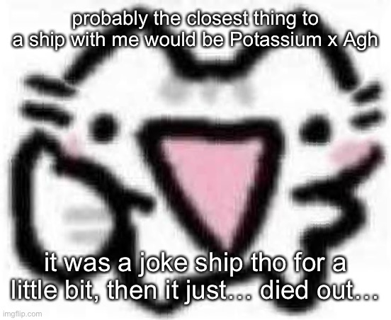 silly cat thumbs up (content aware scale) | probably the closest thing to a ship with me would be Potassium x Agh; it was a joke ship tho for a little bit, then it just… died out… | image tagged in silly cat thumbs up content aware scale | made w/ Imgflip meme maker