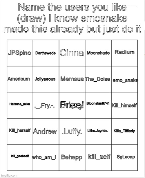 Blank Bingo | Name the users you like (draw) I know emosnake made this already but just do it; Cinna; Darthswede; Radium; JPSpino; Moonshade; Memeus; Americum; The_Doise; emo_snake; Jollyaeous; Bloonsfan8741; Hatsune_miku; Kill_himself; ._.Fry.-. Drizzy; Kill_herself; Andrew; Killa_Tifflady; Litho.Joyride. .Luffy. who_am_i; Sgt.soap; kill_geebself; Behapp; kill_self | image tagged in blank bingo,bingo | made w/ Imgflip meme maker