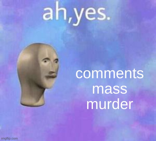 Ah yes | comments mass murder | image tagged in ah yes | made w/ Imgflip meme maker