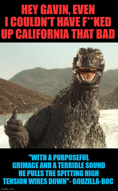 Gav-Zilla | HEY GAVIN, EVEN I COULDN'T HAVE F**KED UP CALIFORNIA THAT BAD; "WITH A PURPOSEFUL GRIMACE AND A TERRIBLE SOUND
HE PULLS THE SPITTING HIGH TENSION WIRES DOWN"- GODZILLA-BOC | image tagged in godzilla approved,gavin newsom,godzilla,corruption | made w/ Imgflip meme maker