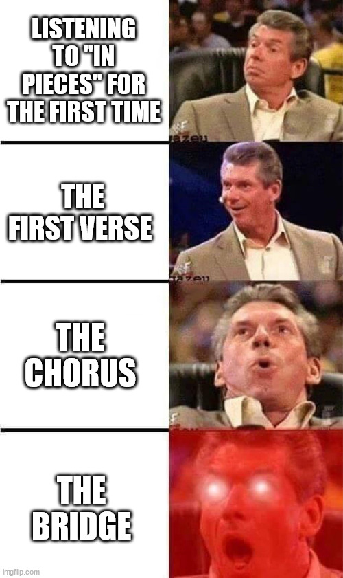 Vince McMahon Reaction w/Glowing Eyes | LISTENING TO "IN PIECES" FOR THE FIRST TIME; THE FIRST VERSE; THE CHORUS; THE BRIDGE | image tagged in vince mcmahon reaction w/glowing eyes | made w/ Imgflip meme maker