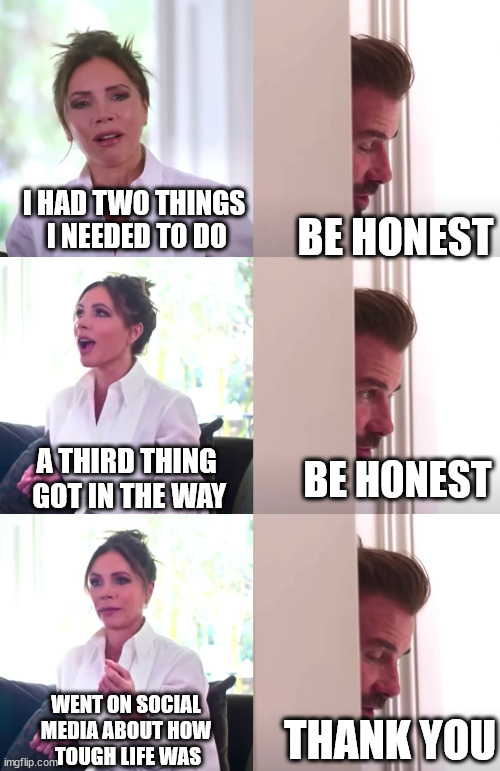 |∏| | I HAD TWO THINGS
 I NEEDED TO DO; BE HONEST; A THIRD THING
 GOT IN THE WAY; BE HONEST; WENT ON SOCIAL
MEDIA ABOUT HOW
 TOUGH LIFE WAS; THANK YOU | image tagged in victoria david beckham be honest | made w/ Imgflip meme maker