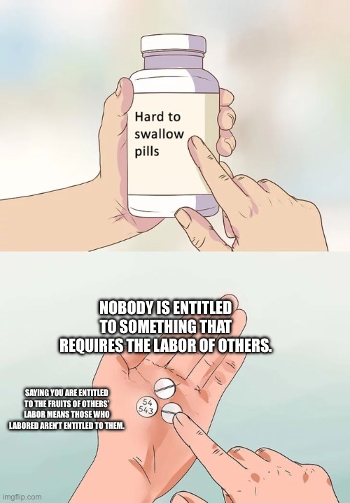 Hard To Swallow Pills | NOBODY IS ENTITLED TO SOMETHING THAT REQUIRES THE LABOR OF OTHERS. SAYING YOU ARE ENTITLED TO THE FRUITS OF OTHERS’ LABOR MEANS THOSE WHO LABORED AREN’T ENTITLED TO THEM. | image tagged in memes,hard to swallow pills | made w/ Imgflip meme maker