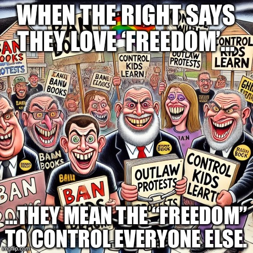 Right wing | WHEN THE RIGHT SAYS THEY LOVE ‘FREEDOM’…; …THEY MEAN THE “FREEDOM”
TO CONTROL EVERYONE ELSE. | image tagged in right wing,republicans,censorship,conservatives,maga,trump | made w/ Imgflip meme maker