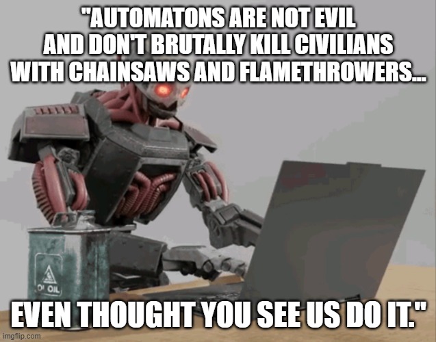 automaton keyboard typing | "AUTOMATONS ARE NOT EVIL AND DON'T BRUTALLY KILL CIVILIANS WITH CHAINSAWS AND FLAMETHROWERS... EVEN THOUGHT YOU SEE US DO IT." | image tagged in automaton keyboard typing | made w/ Imgflip meme maker