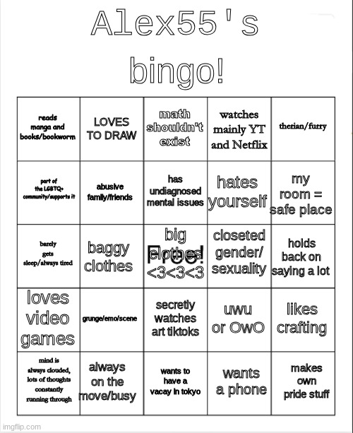 here's mine! | bingo! Alex55's; math shouldn't exist; LOVES TO DRAW; therian/furry; reads manga and books/bookworm; watches mainly YT and Netflix; has undiagnosed mental issues; part of the LGBTQ+ community/supports it; my room = safe place; hates yourself; abusive family/friends; closeted gender/ sexuality; barely gets sleep/always tired; big clothes <3<3<3; holds back on saying a lot; baggy clothes; loves video games; grunge/emo/scene; likes crafting; uwu or OwO; secretly watches art tiktoks; always on the move/busy; makes own pride stuff; mind is always clouded, lots of thoughts constantly running through; wants to have a vacay in tokyo; wants a phone | image tagged in blank bingo | made w/ Imgflip meme maker