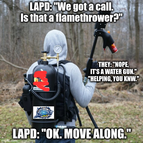 Watergun? | LAPD: "We got a call. Is that a flamethrower?"; THEY: "NOPE, IT'S A WATER GUN." "HELPING, YOU KNW."; LAPD: "OK. MOVE ALONG." | image tagged in funny memes | made w/ Imgflip meme maker