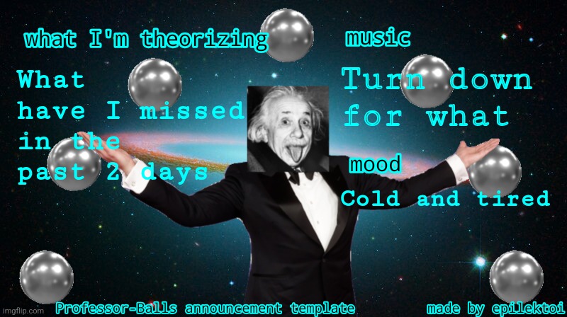 Professor Balls announcement | Turn down for what; What have I missed in the past 2 days; Cold and tired | image tagged in professor balls announcement | made w/ Imgflip meme maker