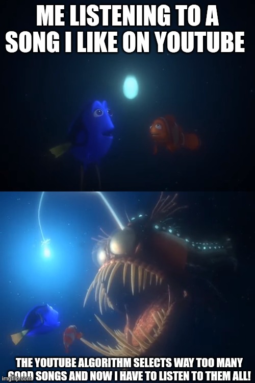 Songs and Nemo | ME LISTENING TO A SONG I LIKE ON YOUTUBE; THE YOUTUBE ALGORITHM SELECTS WAY TOO MANY GOOD SONGS AND NOW I HAVE TO LISTEN TO THEM ALL! | image tagged in finding nemo angler fish | made w/ Imgflip meme maker