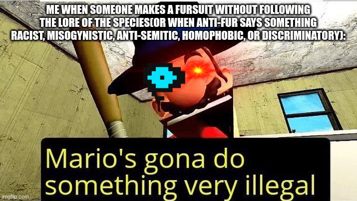 imma do something extremely illegal if you do one of these | ME WHEN SOMEONE MAKES A FURSUIT WITHOUT FOLLOWING THE LORE OF THE SPECIES(OR WHEN ANTI-FUR SAYS SOMETHING RACIST, MISOGYNISTIC, ANTI-SEMITIC, HOMOPHOBIC, OR DISCRIMINATORY): | image tagged in mario s gonna do something very illegal | made w/ Imgflip meme maker