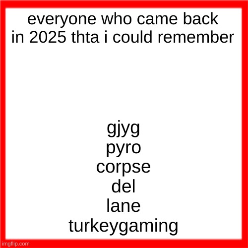 Red box | everyone who came back in 2025 thta i could remember; gjyg
pyro
corpse
del
lane
turkeygaming | image tagged in red box | made w/ Imgflip meme maker