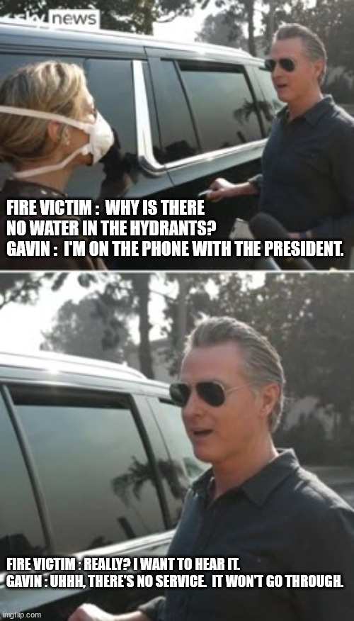 Liar Liar, L.A.'s on fire | FIRE VICTIM :  WHY IS THERE NO WATER IN THE HYDRANTS?
GAVIN :  I'M ON THE PHONE WITH THE PRESIDENT. FIRE VICTIM : REALLY? I WANT TO HEAR IT.
GAVIN : UHHH, THERE'S NO SERVICE.  IT WON'T GO THROUGH. | image tagged in gavin nonsense,lying politician | made w/ Imgflip meme maker