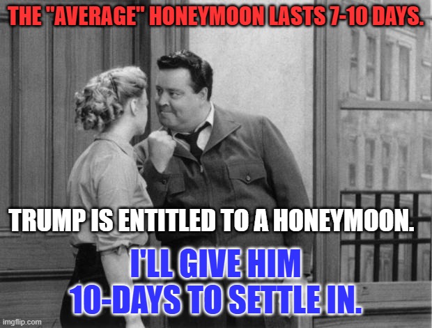 After February 1, It will be "POW! TO THE MOON!" | THE "AVERAGE" HONEYMOON LASTS 7-10 DAYS. TRUMP IS ENTITLED TO A HONEYMOON. I'LL GIVE HIM 10-DAYS TO SETTLE IN. | image tagged in honeymooners | made w/ Imgflip meme maker