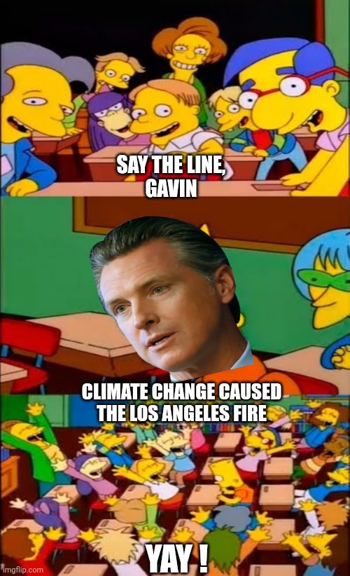 Da Gubmnt is here to help | SAY THE LINE,
GAVIN; CLIMATE CHANGE CAUSED
THE LOS ANGELES FIRE; YAY ! | image tagged in say the line bart simpsons,leftists,gavin,liberals | made w/ Imgflip meme maker