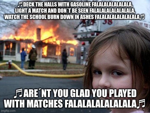 Disaster Girl | ♬DECK THE HALLS WITH GASOLINE FALALALALALALALA, LIGHT A MATCH AND DON´T BE SEEN FALALALALALALALALA, WATCH THE SCHOOL BURN DOWN IN ASHES FALALALALALALALALA♬; ♬ARE´NT YOU GLAD YOU PLAYED WITH MATCHES FALALALALALALALA♬ | image tagged in memes,disaster girl | made w/ Imgflip meme maker