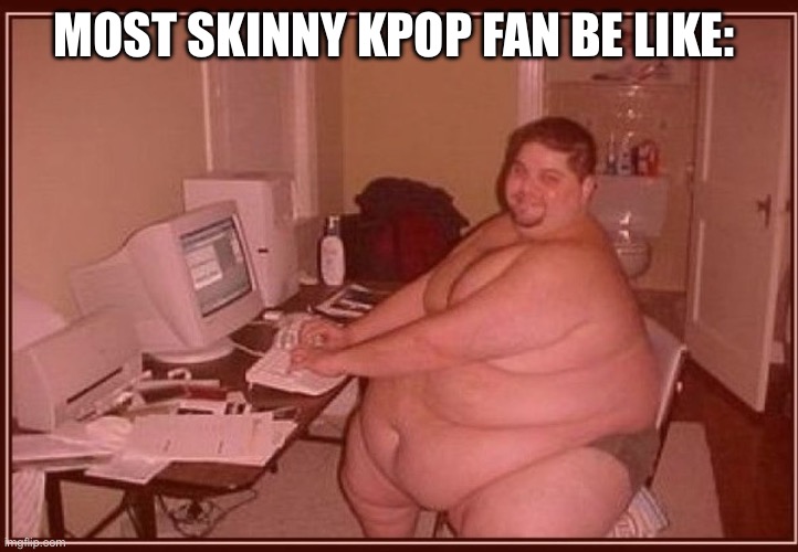 Kpop=Cringe | MOST SKINNY KPOP FAN BE LIKE: | image tagged in obese guy,anti kpop,gojo satoru ballsack,funny,memes,sad but true | made w/ Imgflip meme maker