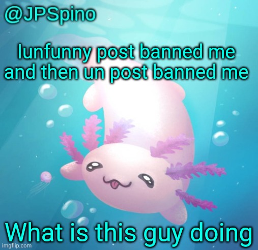 JPSpino's axolotl temp updated | Iunfunny post banned me and then un post banned me; What is this guy doing | image tagged in jpspino's axolotl temp updated | made w/ Imgflip meme maker