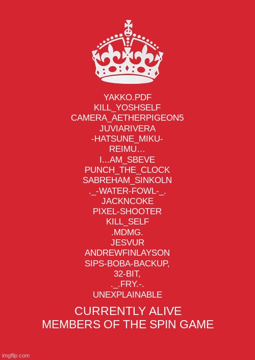 Keep Calm And Carry On Red | YAKKO.PDF
KILL_YOSHSELF
CAMERA_AETHERPIGEON5
JUVIARIVERA
-HATSUNE_MIKU-
REIMU…
I...AM_SBEVE
PUNCH_THE_CLOCK
SABREHAM_SINKOLN
._-WATER-FOWL-_.
JACKNCOKE
PIXEL-SHOOTER
KILL_SELF
.MDMG.
JESVUR
ANDREWFINLAYSON
SIPS-BOBA-BACKUP,
32-BIT,
._.FRY.-.
UNEXPLAINABLE; CURRENTLY ALIVE MEMBERS OF THE SPIN GAME | image tagged in memes,keep calm and carry on red | made w/ Imgflip meme maker