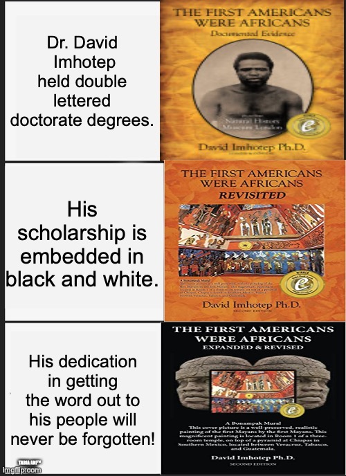 Indigenous | Dr. David
 Imhotep held double lettered doctorate degrees. His scholarship is embedded in black and white. His dedication in getting the word out to his people will never be forgotten! TABIA ANI™
©2025 | image tagged in memes | made w/ Imgflip meme maker