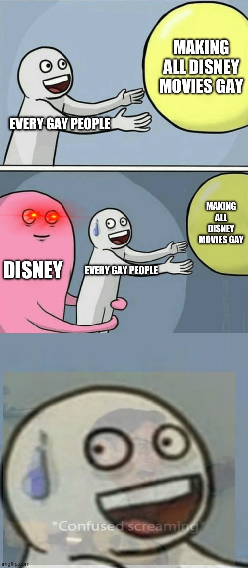 Disney sucks because Walt Disney wants movies to be less gay | MAKING ALL DISNEY MOVIES GAY; EVERY GAY PEOPLE; MAKING ALL DISNEY MOVIES GAY; DISNEY; EVERY GAY PEOPLE | image tagged in memes,running away balloon,lgbtq | made w/ Imgflip meme maker