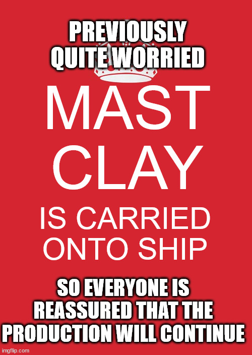 ? | PREVIOUSLY QUITE WORRIED; MAST
CLAY; IS CARRIED ONTO SHIP; SO EVERYONE IS REASSURED THAT THE PRODUCTION WILL CONTINUE | image tagged in memes,keep calm and carry on red | made w/ Imgflip meme maker