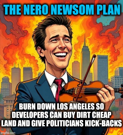 Joe Scarborough Says Newsom’s ‘Complete Failure Of Government’ Allowed For LA ‘Hellscape’ | THE NERO NEWSOM PLAN; BURN DOWN LOS ANGELES SO DEVELOPERS CAN BUY DIRT CHEAP LAND AND GIVE POLITICIANS KICK-BACKS | image tagged in gavin nero newsom,america,democrats,news,trending | made w/ Imgflip meme maker