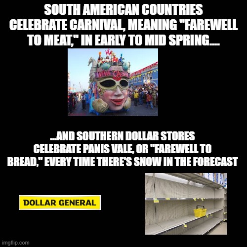 Hallmark lied to us... | SOUTH AMERICAN COUNTRIES CELEBRATE CARNIVAL, MEANING "FAREWELL TO MEAT," IN EARLY TO MID SPRING.... ...AND SOUTHERN DOLLAR STORES CELEBRATE PANIS VALE, OR "FAREWELL TO BREAD," EVERY TIME THERE'S SNOW IN THE FORECAST | image tagged in the south,memes,funny,relatable,carnival | made w/ Imgflip meme maker