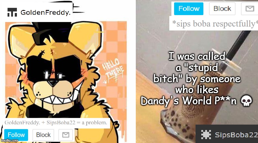 GoldenFreddy. + SipsBoba22's Shared Template | I was called a "stupid bitch" by someone who likes Dandy's World P**n 💀 | image tagged in goldenfreddy sipsboba22's shared template | made w/ Imgflip meme maker