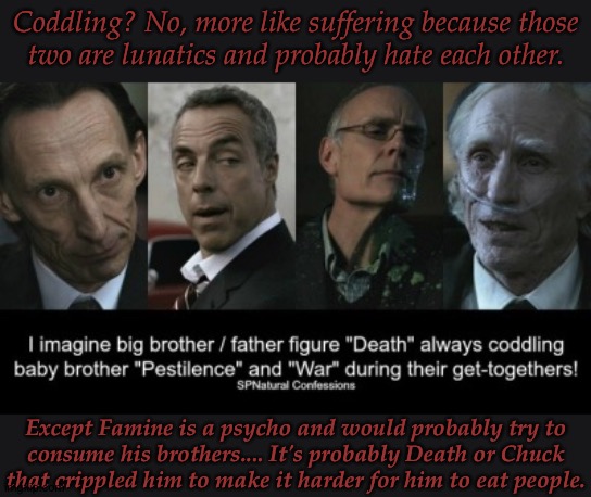 Imagine War And Pestilence Constantly Bickering On Wich Is The Best Way To Kill A Large Selection Of People | Coddling? No, more like suffering because those
two are lunatics and probably hate each other. Except Famine is a psycho and would probably try to
consume his brothers.... It's probably Death or Chuck
that crippled him to make it harder for him to eat people. | image tagged in supernatural,horsemen,death,pestilence,war,famine | made w/ Imgflip meme maker