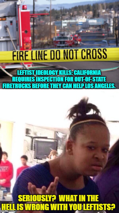 Everything is wrong with them; which is WHY they are leftists. | LEFTIST IDEOLOGY KILLS: CALIFORNIA REQUIRES INSPECTION FOR OUT-OF-STATE FIRETRUCKS BEFORE THEY CAN HELP LOS ANGELES. SERIOUSLY?  WHAT IN THE HELL IS WRONG WITH YOU LEFTISTS? | image tagged in yep | made w/ Imgflip meme maker