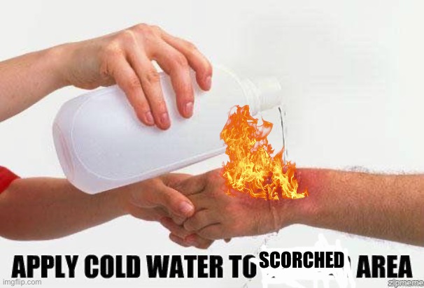 Apply Cold Water To Burned Area | SCORCHED | image tagged in apply cold water to burned area | made w/ Imgflip meme maker