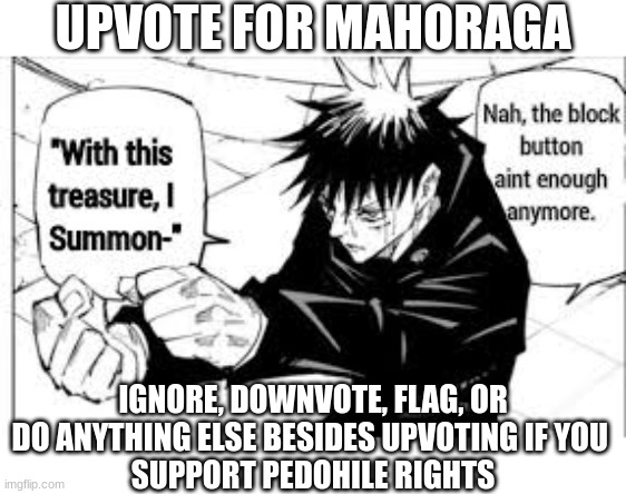 Upvote for Mahoraga | UPVOTE FOR MAHORAGA; IGNORE, DOWNVOTE, FLAG, OR DO ANYTHING ELSE BESIDES UPVOTING IF YOU 
SUPPORT PEDOHILE RIGHTS | image tagged in nah the block button aint enough anymore,jjk,mahoraga,megumi,upvote,trolling aub | made w/ Imgflip meme maker