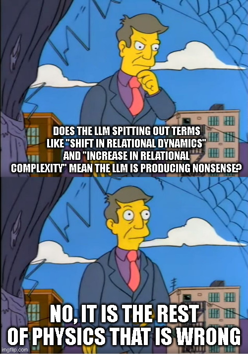 Skinner Out Of Touch | DOES THE LLM SPITTING OUT TERMS LIKE "SHIFT IN RELATIONAL DYNAMICS" AND "INCREASE IN RELATIONAL COMPLEXITY" MEAN THE LLM IS PRODUCING NONSENSE? NO, IT IS THE REST OF PHYSICS THAT IS WRONG | image tagged in skinner out of touch | made w/ Imgflip meme maker