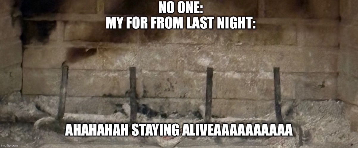 Fire barely alive | NO ONE:

MY FOR FROM LAST NIGHT:; AHAHAHAH STAYING ALIVEAAAAAAAAAA | image tagged in fire barely alive | made w/ Imgflip meme maker