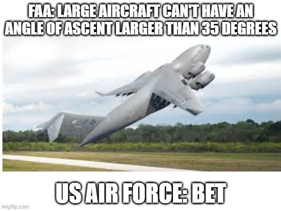 Blank White Template | FAA: LARGE AIRCRAFT CAN'T HAVE AN ANGLE OF ASCENT LARGER THAN 35 DEGREES; US AIR FORCE: BET | image tagged in blank white template | made w/ Imgflip meme maker