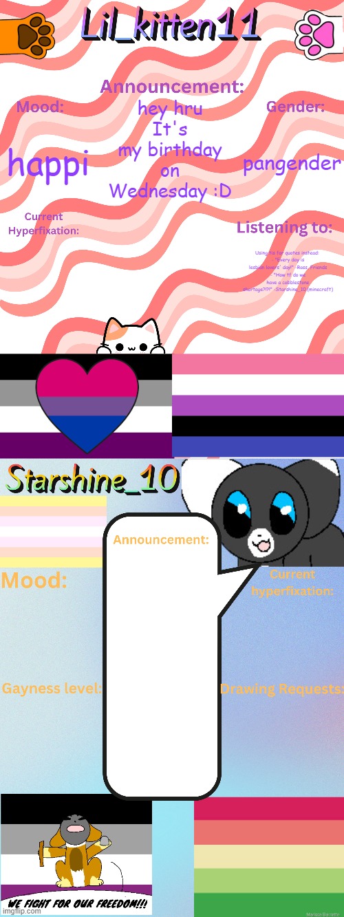 Lil_kitten11 and Starshine_10 updated temp | hey hru
It's my birthday on Wednesday :D; pangender; happi; Using tis for quotes instead: 
- "Every day is lesbian lovers' day!" -Ross, Friends
- "How tf do we have a cobblestone shortage?!?!" -Starshine_10 (minecraft) | image tagged in lil_kitten11 and starshine_10 updated temp | made w/ Imgflip meme maker