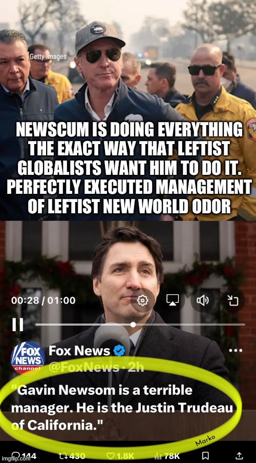 It’s Not “mismanagement.”  It’s the way THEY want the World to be | NEWSCUM IS DOING EVERYTHING
THE EXACT WAY THAT LEFTIST
GLOBALISTS WANT HIM TO DO IT.
PERFECTLY EXECUTED MANAGEMENT
OF LEFTIST NEW WORLD ODOR; Marko | image tagged in newscum takes down california,leftists destroy everything,get hella rich doing it,fukyu antiamerican leftists,fjbvotersgotohell | made w/ Imgflip meme maker