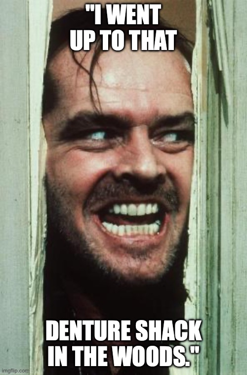 Here's Johnny | "I WENT UP TO THAT; DENTURE SHACK IN THE WOODS." | image tagged in memes,here's johnny | made w/ Imgflip meme maker