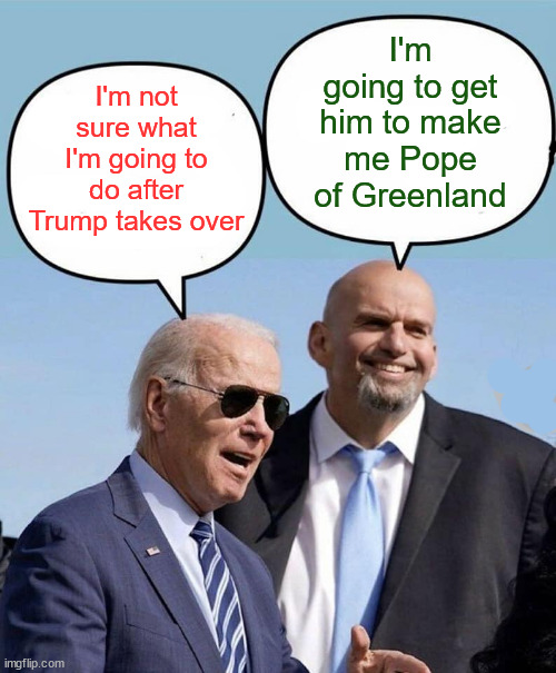 Wondering what they'll do after Trump takes over | I'm going to get him to make me Pope of Greenland; I'm not sure what I'm going to do after Trump takes over | image tagged in biden and fetterman | made w/ Imgflip meme maker