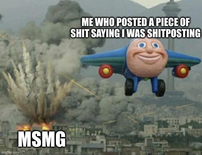 Plane flying from explosions | ME WHO POSTED A PIECE OF SHIT SAYING I WAS SHITPOSTING; MSMG | image tagged in plane flying from explosions | made w/ Imgflip meme maker