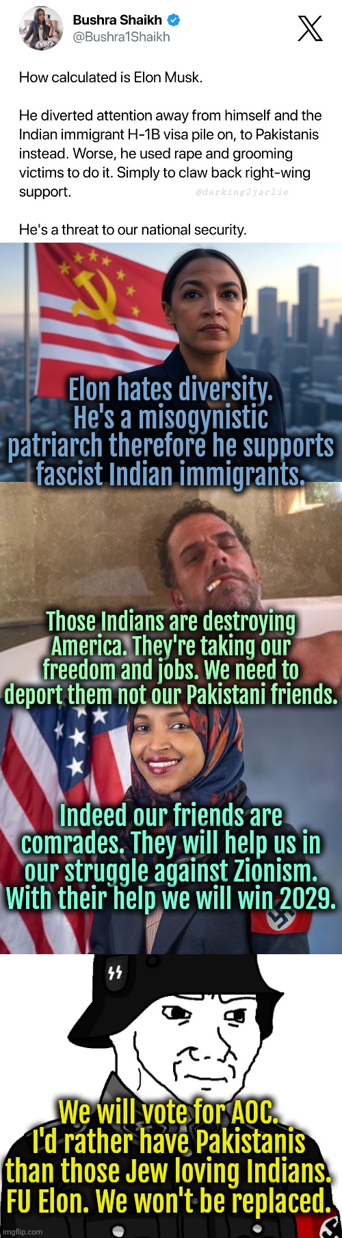 Beware Comrades! Zionist Elon is a national threat. He'll destroy America. #AOC2029 | @darking2jarlie; Elon hates diversity. He's a misogynistic patriarch therefore he supports fascist Indian immigrants. Those Indians are destroying America. They're taking our freedom and jobs. We need to deport them not our Pakistani friends. Indeed our friends are comrades. They will help us in our struggle against Zionism. With their help we will win 2029. We will vote for AOC. I'd rather have Pakistanis than those Jew loving Indians. FU Elon. We won't be replaced. | image tagged in supreme leader aoc,elon musk,trump,pakistan,liberal logic,politics | made w/ Imgflip meme maker