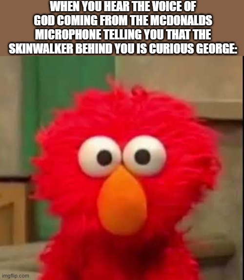 ________ | WHEN YOU HEAR THE VOICE OF GOD COMING FROM THE MCDONALDS MICROPHONE TELLING YOU THAT THE SKINWALKER BEHIND YOU IS CURIOUS GEORGE: | image tagged in elmo staring at you,god,curious george,wtf,random bullshit go,mcdonalds | made w/ Imgflip meme maker