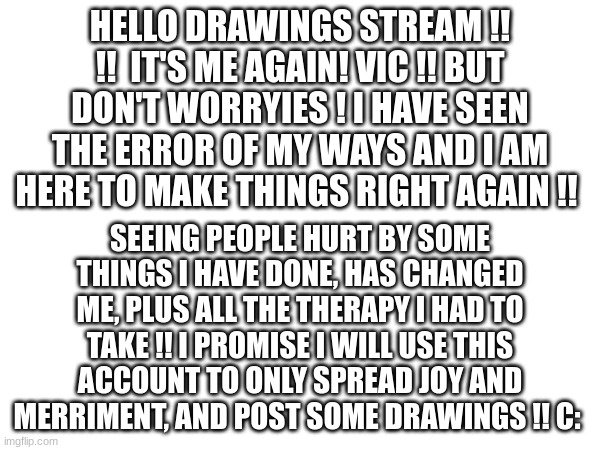 The !! | HELLO DRAWINGS STREAM !! !!  IT'S ME AGAIN! VIC !! BUT DON'T WORRYIES ! I HAVE SEEN THE ERROR OF MY WAYS AND I AM HERE TO MAKE THINGS RIGHT AGAIN !! SEEING PEOPLE HURT BY SOME THINGS I HAVE DONE, HAS CHANGED ME, PLUS ALL THE THERAPY I HAD TO TAKE !! I PROMISE I WILL USE THIS ACCOUNT TO ONLY SPREAD JOY AND MERRIMENT, AND POST SOME DRAWINGS !! C: | image tagged in hi,people | made w/ Imgflip meme maker