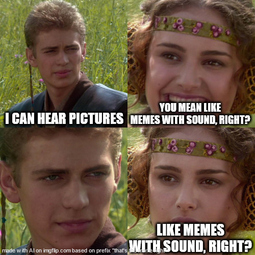 awesome! | I CAN HEAR PICTURES; YOU MEAN LIKE MEMES WITH SOUND, RIGHT? LIKE MEMES WITH SOUND, RIGHT? | image tagged in anakin padme 4 panel | made w/ Imgflip meme maker